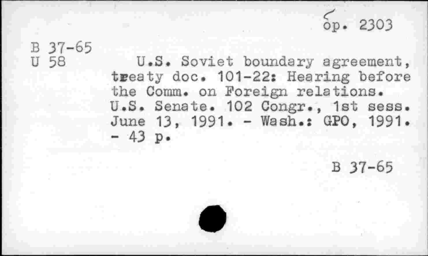 ﻿op. 2303
B 37-65
U 58
U.S. Soviet boundary agreement, treaty doc. 101-22: Hearing before the Comm, on Foreign relations. U.S. Senate. 102 Congr., 1st sess. June 13, 1991. - Wash.: GPO, 1991. - 43 p.
B 37-65